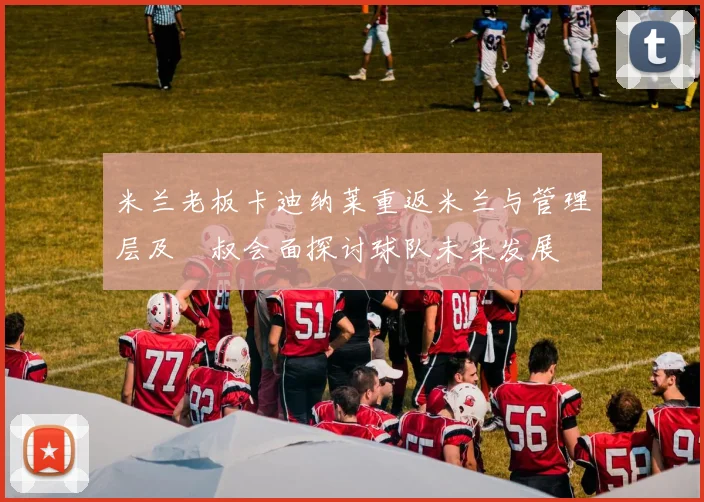 米兰老板卡迪纳莱重返米兰与管理层及囧叔会面探讨球队未来发展