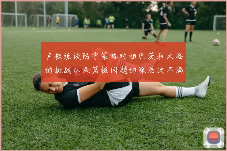 卢教练谈防守策略对祖巴茨和大洛的挑战以及篮板问题的深层次不满