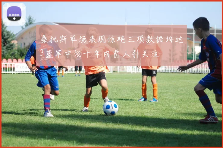 桑托斯单场表现惊艳三项数据均达3蓝军中场十年内首人引关注