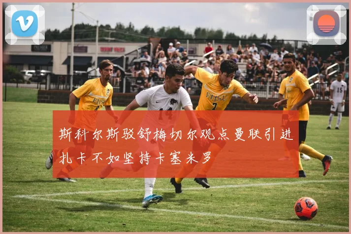 斯科尔斯驳舒梅切尔观点曼联引进扎卡不如坚持卡塞米罗